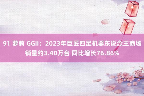 91 萝莉 GGII：2023年巨匠四足机器东说念主商场销量约3.40万台 同比增长76.86%