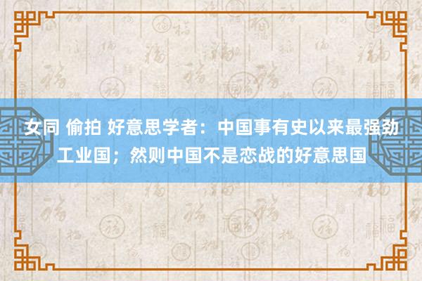 女同 偷拍 好意思学者：中国事有史以来最强劲工业国；然则中国不是恋战的好意思国