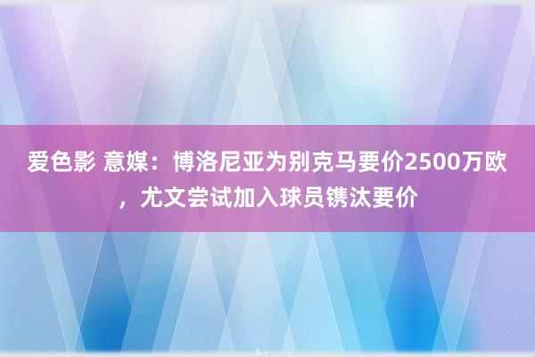 爱色影 意媒：博洛尼亚为别克马要价2500万欧，尤文尝试加入球员镌汰要价