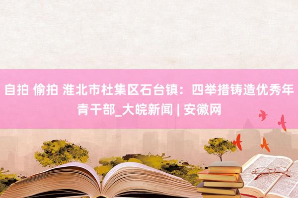 自拍 偷拍 淮北市杜集区石台镇：四举措铸造优秀年青干部_大皖新闻 | 安徽网