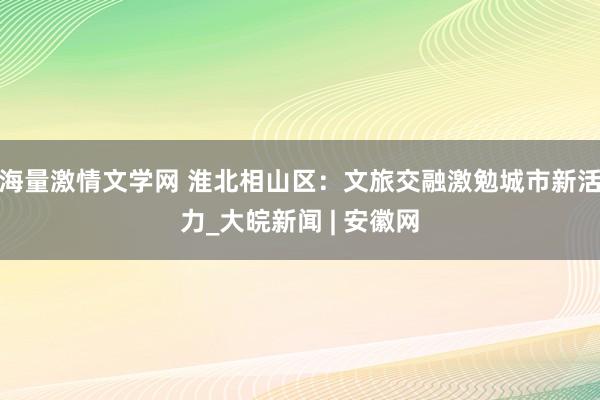 海量激情文学网 淮北相山区：文旅交融激勉城市新活力_大皖新闻 | 安徽网