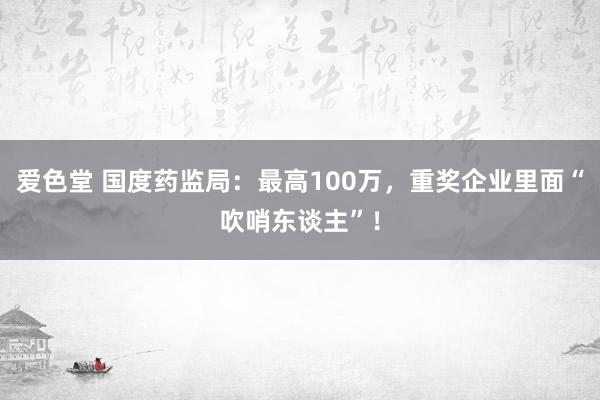 爱色堂 国度药监局：最高100万，重奖企业里面“吹哨东谈主”！