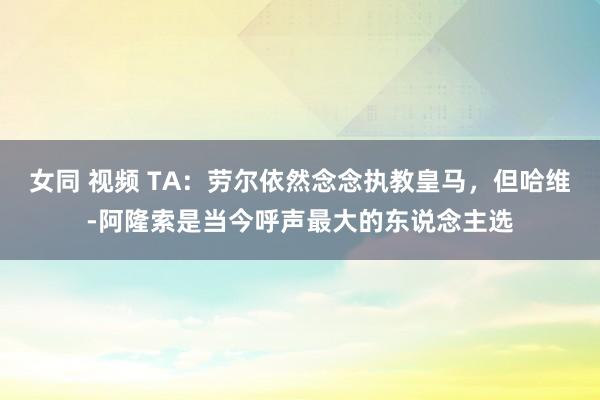 女同 视频 TA：劳尔依然念念执教皇马，但哈维-阿隆索是当今呼声最大的东说念主选