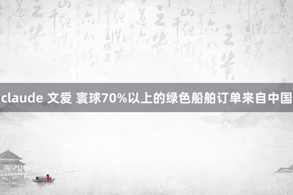 claude 文爱 寰球70%以上的绿色船舶订单来自中国