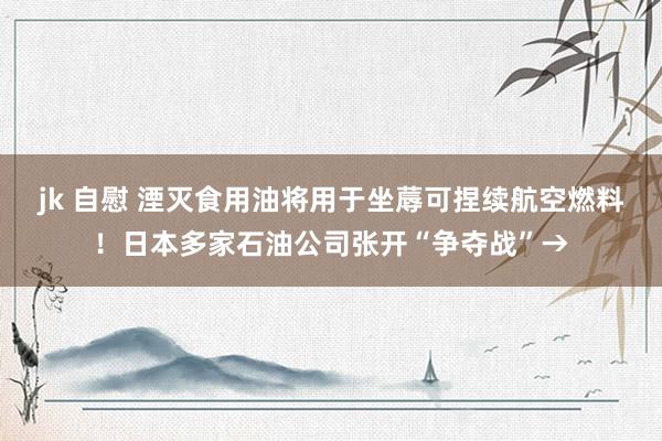 jk 自慰 湮灭食用油将用于坐蓐可捏续航空燃料！日本多家石油公司张开“争夺战”→