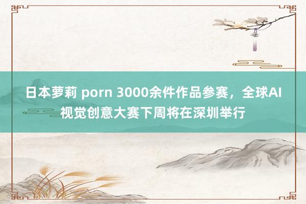 日本萝莉 porn 3000余件作品参赛，全球AI视觉创意大赛下周将在深圳举行