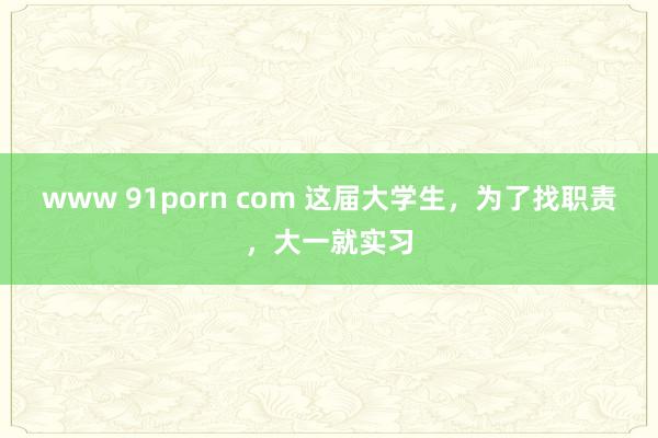 www 91porn com 这届大学生，为了找职责，大一就实习