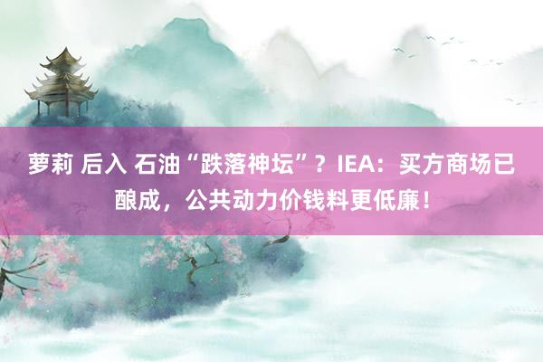 萝莉 后入 石油“跌落神坛”？IEA：买方商场已酿成，公共动力价钱料更低廉！