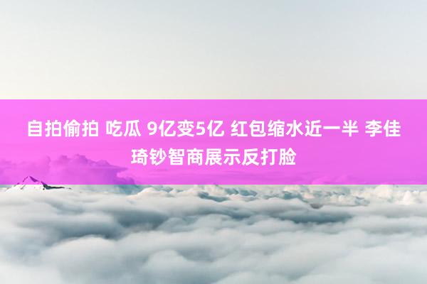 自拍偷拍 吃瓜 9亿变5亿 红包缩水近一半 李佳琦钞智商展示反打脸