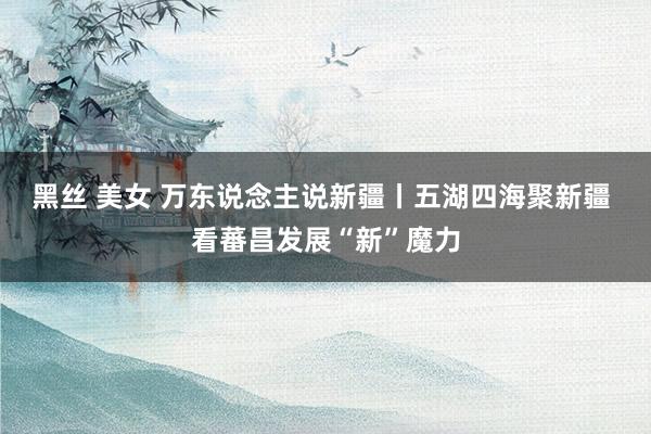 黑丝 美女 万东说念主说新疆丨五湖四海聚新疆 看蕃昌发展“新”魔力