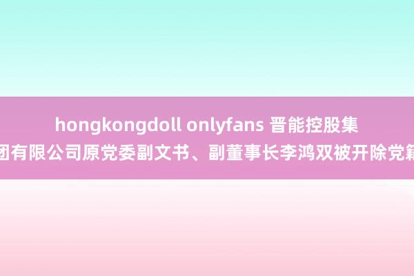 hongkongdoll onlyfans 晋能控股集团有限公司原党委副文书、副董事长李鸿双被开除党