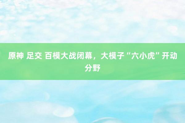 原神 足交 百模大战闭幕，大模子“六小虎”开动分野