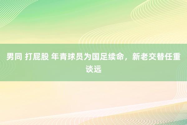 男同 打屁股 年青球员为国足续命，新老交替任重谈远