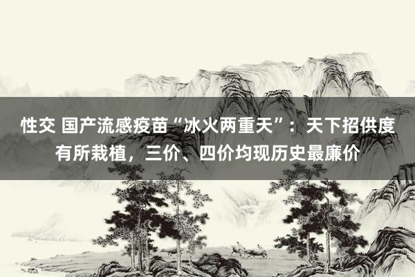 性交 国产流感疫苗“冰火两重天”：天下招供度有所栽植，三价、四价均现历史最廉价