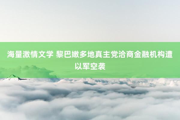 海量激情文学 黎巴嫩多地真主党洽商金融机构遭以军空袭