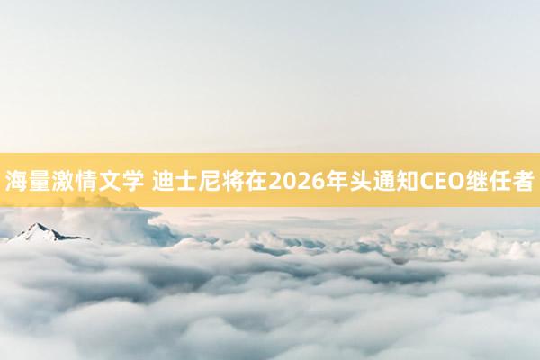 海量激情文学 迪士尼将在2026年头通知CEO继任者