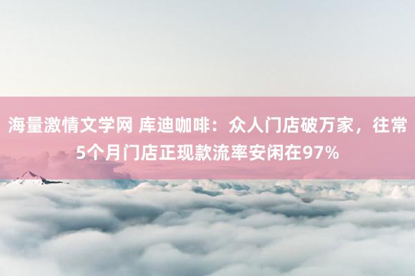 海量激情文学网 库迪咖啡：众人门店破万家，往常5个月门店正现款流率安闲在97%