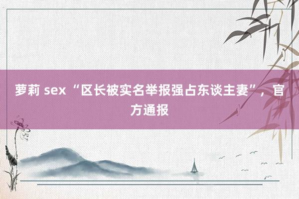 萝莉 sex “区长被实名举报强占东谈主妻”，官方通报