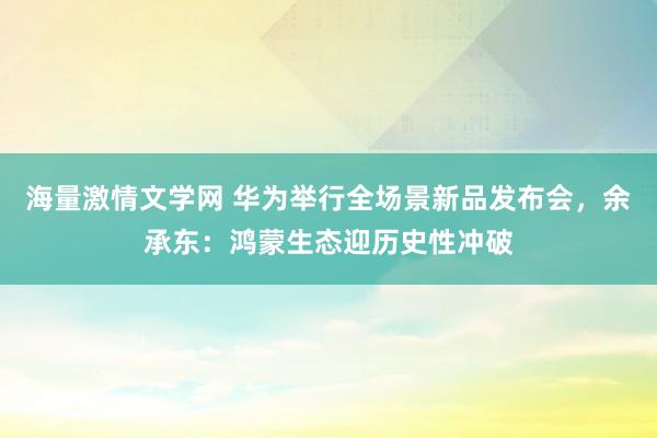 海量激情文学网 华为举行全场景新品发布会，余承东：鸿蒙生态迎历史性冲破