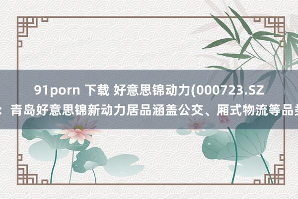 91porn 下载 好意思锦动力(000723.SZ)：青岛好意思锦新动力居品涵盖公交、厢式物流等品