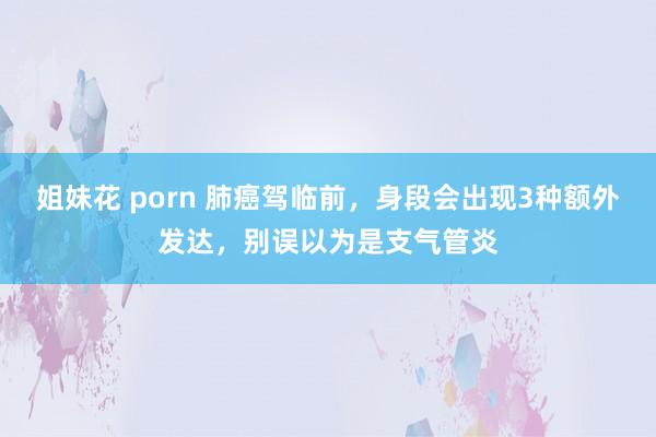 姐妹花 porn 肺癌驾临前，身段会出现3种额外发达，别误以为是支气管炎