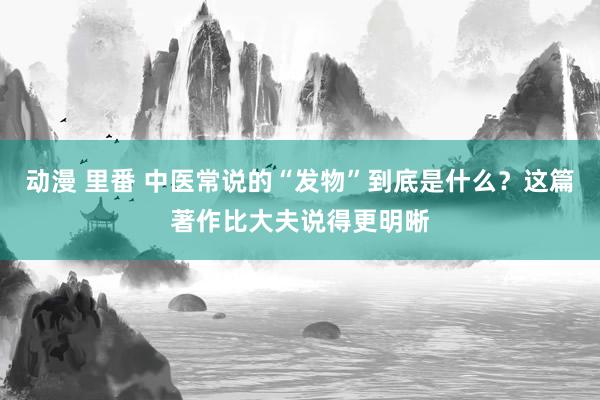 动漫 里番 中医常说的“发物”到底是什么？这篇著作比大夫说得更明晰