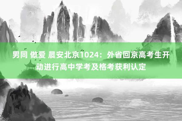 男同 做爱 晨安北京1024：外省回京高考生开动进行高中学考及格考获利认定