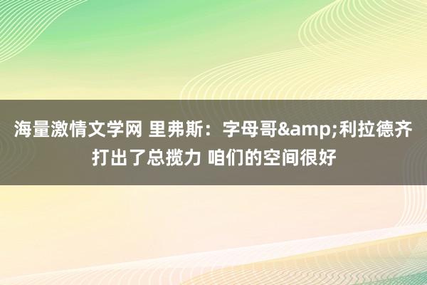 海量激情文学网 里弗斯：字母哥&利拉德齐打出了总揽力 咱们的空间很好