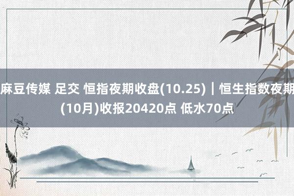 麻豆传媒 足交 恒指夜期收盘(10.25)︱恒生指数夜期(10月)收报20420点 低水70点