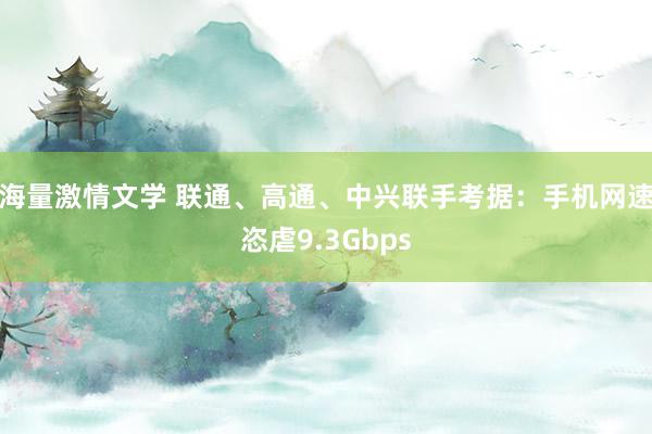 海量激情文学 联通、高通、中兴联手考据：手机网速恣虐9.3Gbps