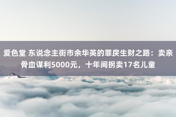 爱色堂 东说念主街市余华英的罪戾生财之路：卖亲骨血谋利5000元，十年间拐卖17名儿童