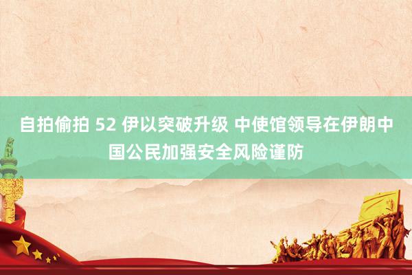 自拍偷拍 52 伊以突破升级 中使馆领导在伊朗中国公民加强安全风险谨防