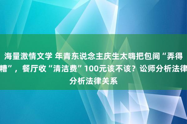 海量激情文学 年青东说念主庆生太嗨把包间“弄得一团糟”，餐厅收“清洁费”100元该不该？讼师分析法律