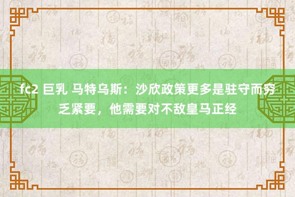 fc2 巨乳 马特乌斯：沙欣政策更多是驻守而穷乏紧要，他需要对不敌皇马正经