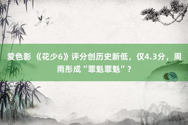 爱色影 《花少6》评分创历史新低，仅4.3分，周雨彤成“罪魁罪魁”？