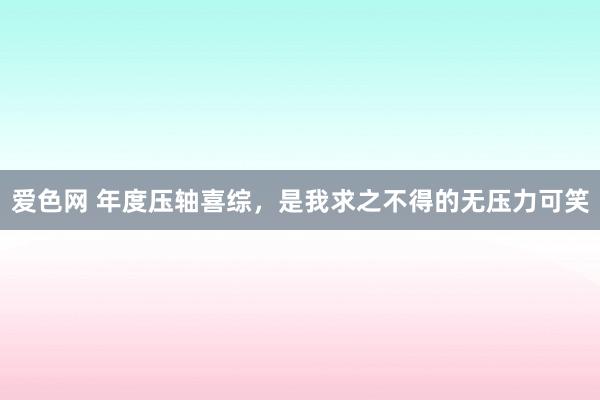 爱色网 年度压轴喜综，是我求之不得的无压力可笑