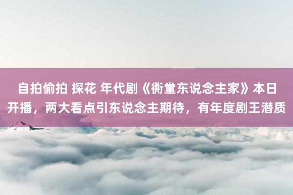 自拍偷拍 探花 年代剧《衖堂东说念主家》本日开播，两大看点引东说念主期待，有年度剧王潜质