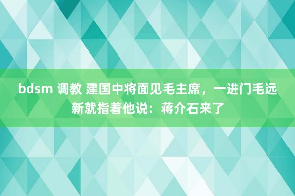 bdsm 调教 建国中将面见毛主席，一进门毛远新就指着他说：蒋介石来了