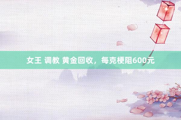 女王 调教 黄金回收，每克梗阻600元