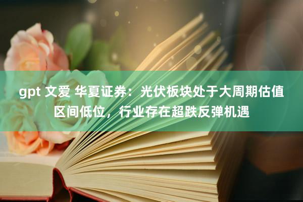 gpt 文爱 华夏证券：光伏板块处于大周期估值区间低位，行业存在超跌反弹机遇