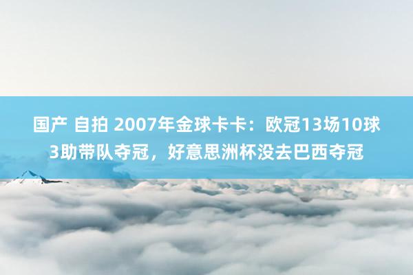 国产 自拍 2007年金球卡卡：欧冠13场10球3助带队夺冠，好意思洲杯没去巴西夺冠