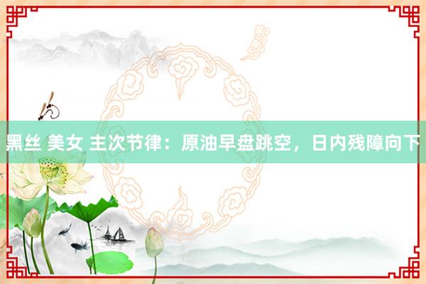 黑丝 美女 主次节律：原油早盘跳空，日内残障向下