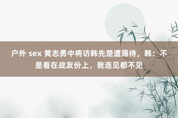 户外 sex 黄志勇中将访韩先楚遭薄待，韩：不是看在战友份上，我连见都不见