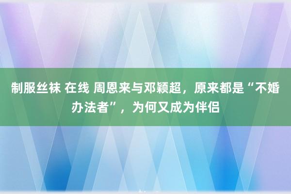 制服丝袜 在线 周恩来与邓颖超，原来都是“不婚办法者”，为何又成为伴侣