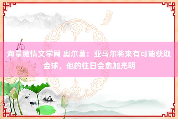 海量激情文学网 奥尔莫：亚马尔将来有可能获取金球，他的往日会愈加光明