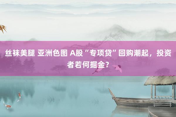 丝袜美腿 亚洲色图 A股“专项贷”回购潮起，投资者若何掘金？