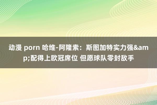 动漫 porn 哈维-阿隆索：斯图加特实力强&配得上欧冠席位 但愿球队零封敌手