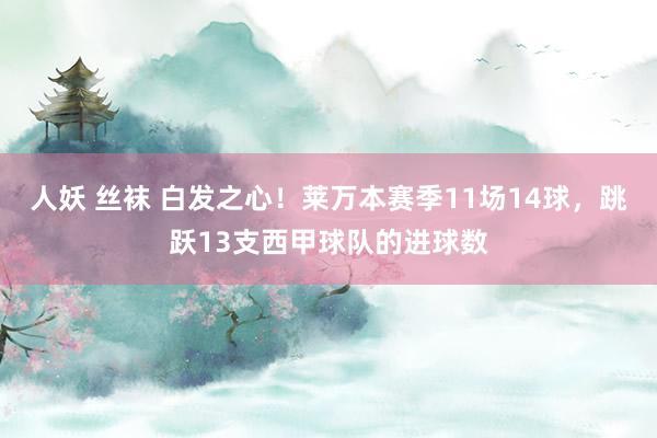 人妖 丝袜 白发之心！莱万本赛季11场14球，跳跃13支西甲球队的进球数