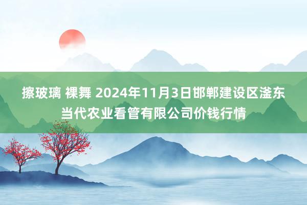 擦玻璃 裸舞 2024年11月3日邯郸建设区滏东当代农业看管有限公司价钱行情