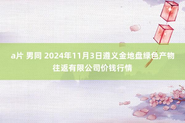 a片 男同 2024年11月3日遵义金地盘绿色产物往返有限公司价钱行情